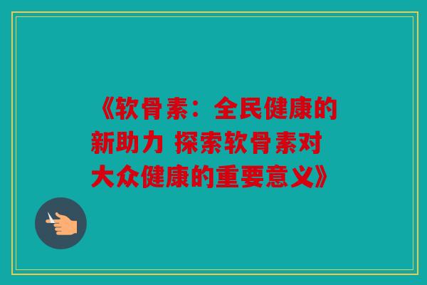 《软骨素：全民健康的新助力 探索软骨素对大众健康的重要意义》
