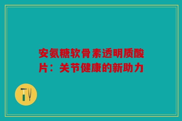 安氨糖软骨素透明质酸片：关节健康的新助力