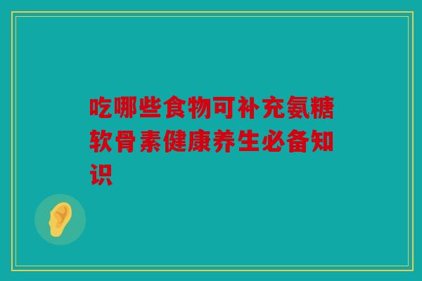 吃哪些食物可补充氨糖软骨素健康养生必备知识