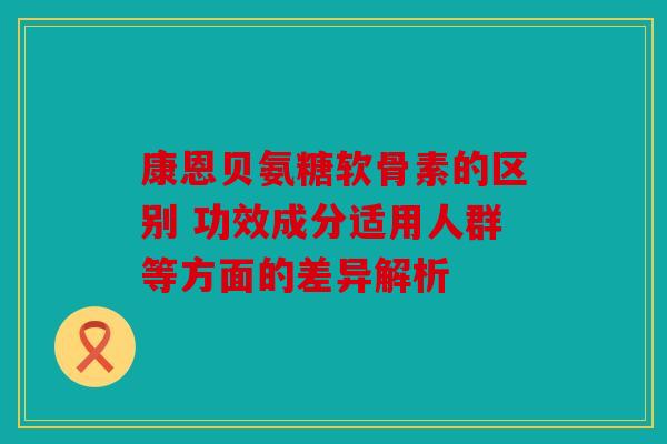 康恩贝氨糖软骨素的区别 功效成分适用人群等方面的差异解析