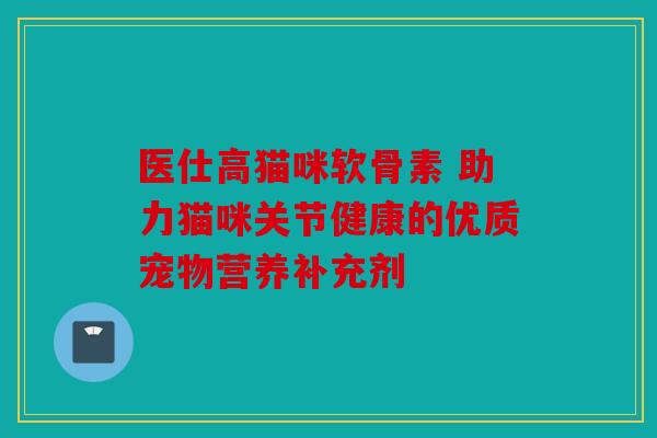 医仕高猫咪软骨素 助力猫咪关节健康的优质宠物营养补充剂