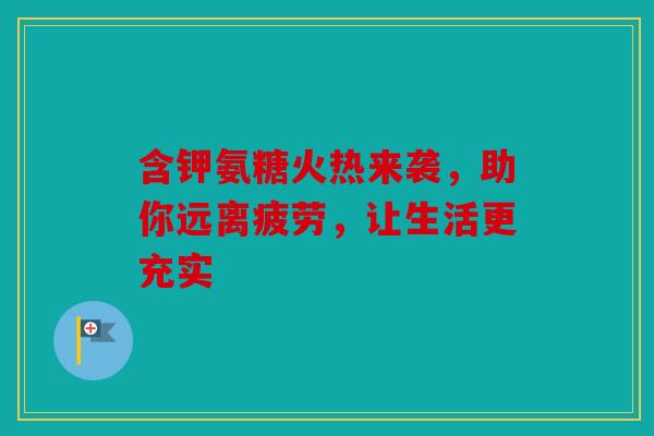 含钾氨糖火热来袭，助你远离疲劳，让生活更充实