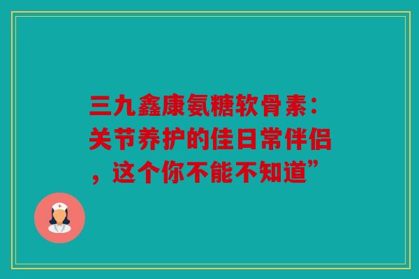 三九鑫康氨糖软骨素：关节养护的佳日常伴侣，这个你不能不知道”