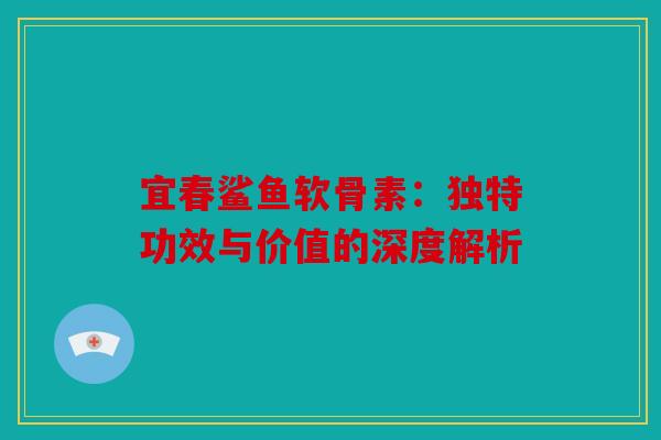 宜春鲨鱼软骨素：独特功效与价值的深度解析