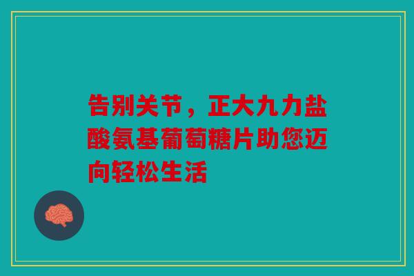 告别关节，正大九力盐酸氨基葡萄糖片助您迈向轻松生活
