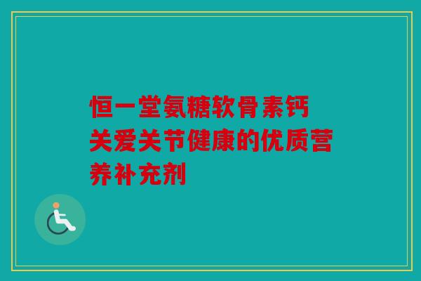 恒一堂氨糖软骨素钙 关爱关节健康的优质营养补充剂