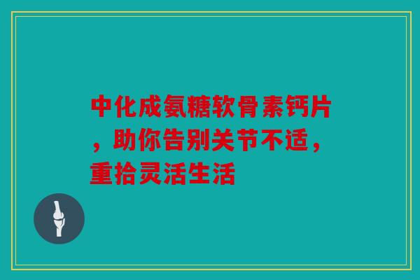 中化成氨糖软骨素钙片，助你告别关节不适，重拾灵活生活