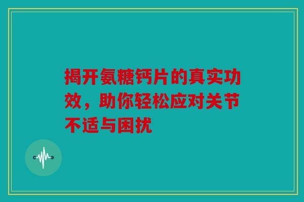 揭开氨糖钙片的真实功效，助你轻松应对关节不适与困扰