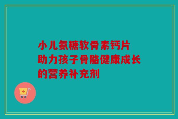 小儿氨糖软骨素钙片 助力孩子骨骼健康成长的营养补充剂