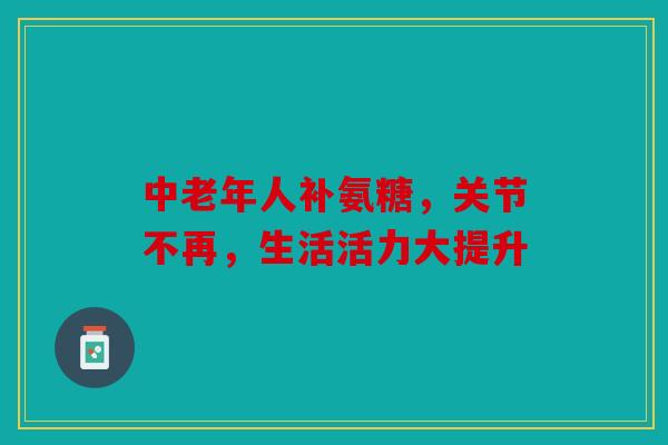中老年人补氨糖，关节不再，生活活力大提升