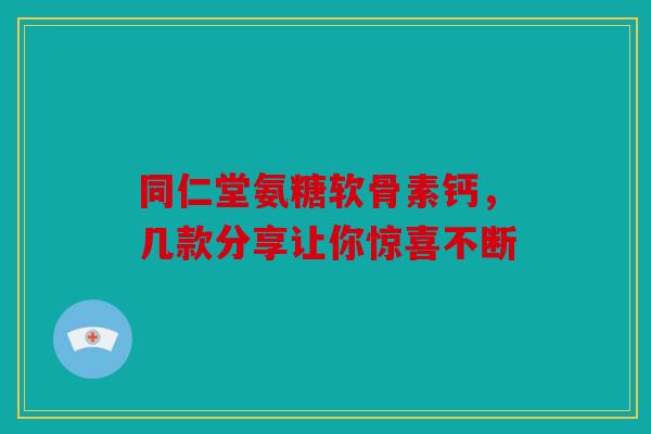 同仁堂氨糖软骨素钙，几款分享让你惊喜不断