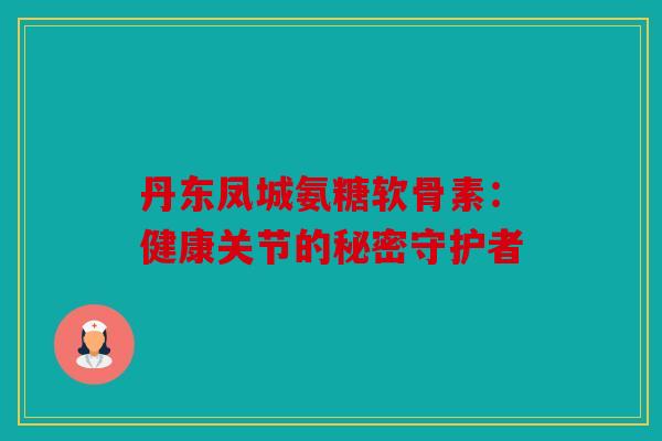 丹东凤城氨糖软骨素：健康关节的秘密守护者