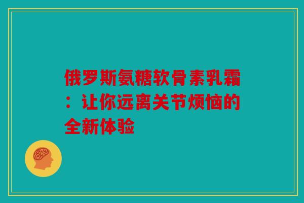 俄罗斯氨糖软骨素乳霜：让你远离关节烦恼的全新体验