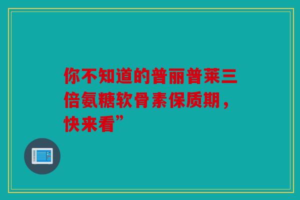 你不知道的普丽普莱三倍氨糖软骨素保质期，快来看”