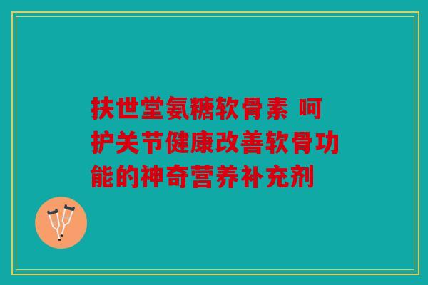 扶世堂氨糖软骨素 呵护关节健康改善软骨功能的神奇营养补充剂