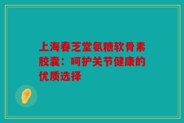 上海春芝堂氨糖软骨素胶囊：呵护关节健康的优质选择