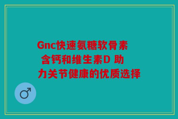 Gnc快速氨糖软骨素 含钙和维生素D 助力关节健康的优质选择