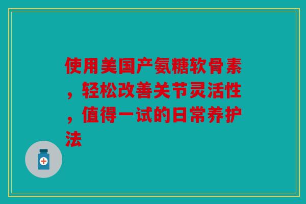 使用美国产氨糖软骨素，轻松改善关节灵活性，值得一试的日常养护法