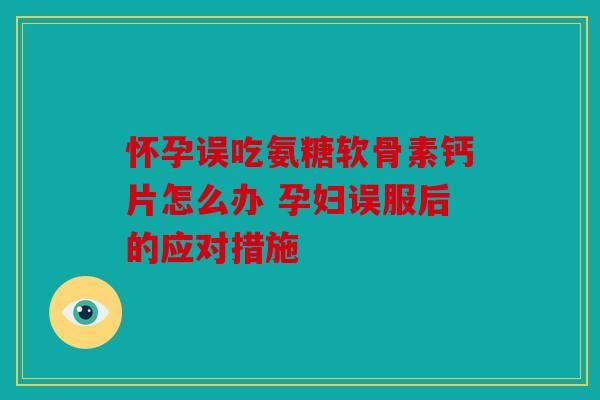 怀孕误吃氨糖软骨素钙片怎么办 孕妇误服后的应对措施