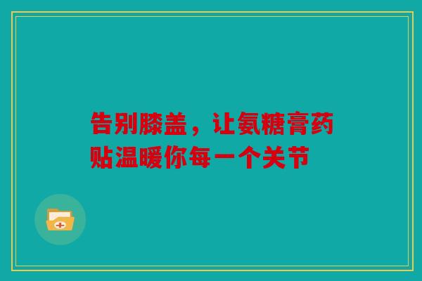 告别膝盖，让氨糖膏药贴温暖你每一个关节