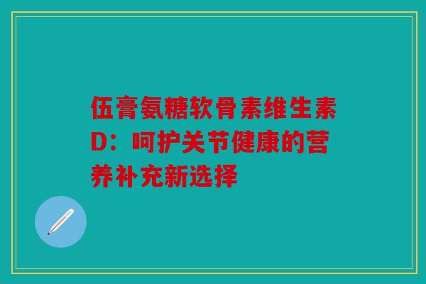 伍膏氨糖软骨素维生素D：呵护关节健康的营养补充新选择