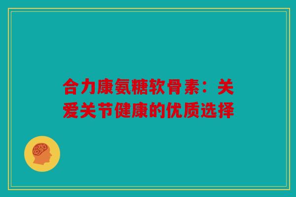 合力康氨糖软骨素：关爱关节健康的优质选择