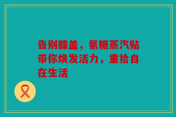 告别膝盖，氨糖蒸汽贴带你焕发活力，重拾自在生活