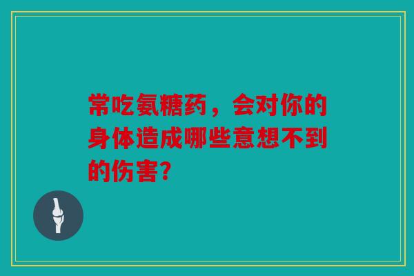 常吃氨糖药，会对你的身体造成哪些意想不到的伤害？