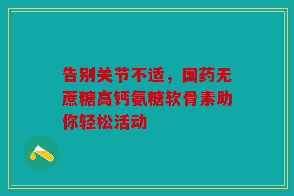 告别关节不适，国药无蔗糖高钙氨糖软骨素助你轻松活动
