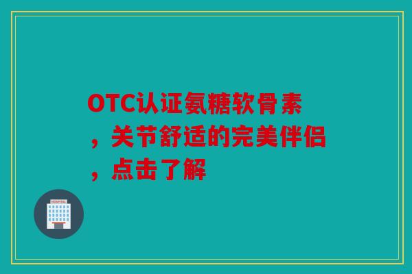 OTC认证氨糖软骨素，关节舒适的完美伴侣，点击了解