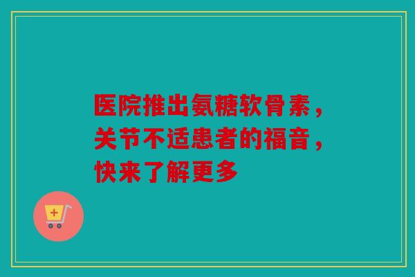 医院推出氨糖软骨素，关节不适患者的福音，快来了解更多