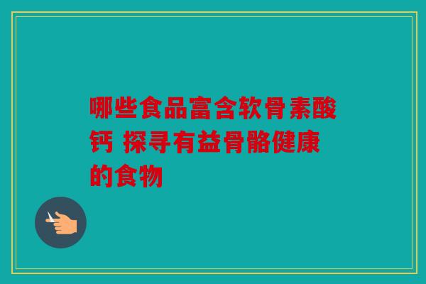 哪些食品富含软骨素酸钙 探寻有益骨骼健康的食物