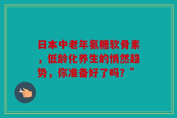 日本中老年氨糖软骨素，低龄化养生的悄然趋势，你准备好了吗？”