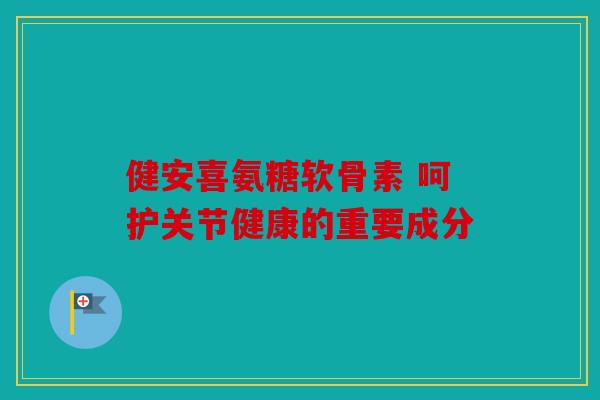 健安喜氨糖软骨素 呵护关节健康的重要成分