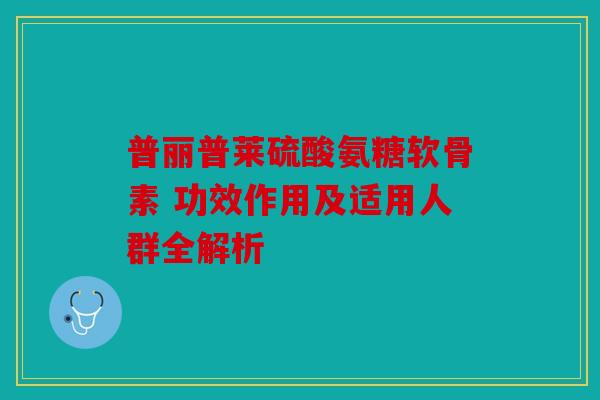 普丽普莱硫酸氨糖软骨素 功效作用及适用人群全解析