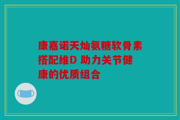 康嘉诺天灿氨糖软骨素搭配维D 助力关节健康的优质组合