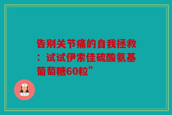 告别关节痛的自我拯救：试试伊索佳硫酸氨基葡萄糖60粒”