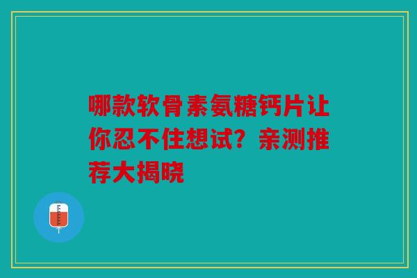 哪款软骨素氨糖钙片让你忍不住想试？亲测推荐大揭晓