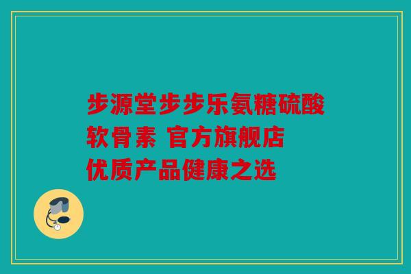 步源堂步步乐氨糖硫酸软骨素 官方旗舰店 优质产品健康之选