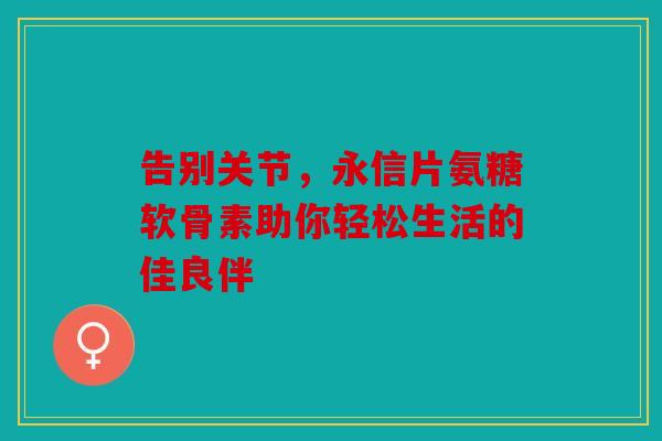 告别关节，永信片氨糖软骨素助你轻松生活的佳良伴
