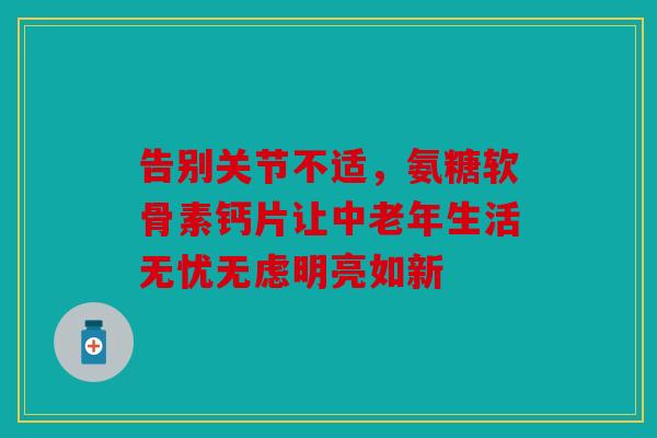 告别关节不适，氨糖软骨素钙片让中老年生活无忧无虑明亮如新