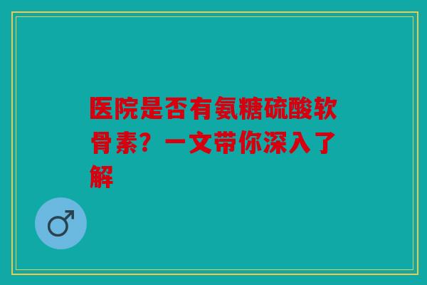 医院是否有氨糖硫酸软骨素？一文带你深入了解