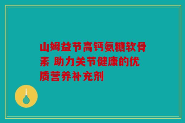 山姆益节高钙氨糖软骨素 助力关节健康的优质营养补充剂