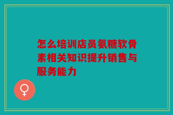 怎么培训店员氨糖软骨素相关知识提升销售与服务能力
