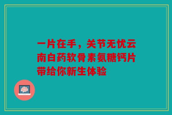一片在手，关节无忧云南白药软骨素氨糖钙片带给你新生体验