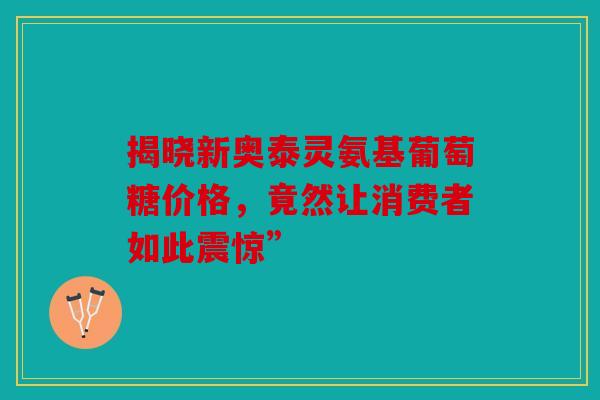 揭晓新奥泰灵氨基葡萄糖价格，竟然让消费者如此震惊”