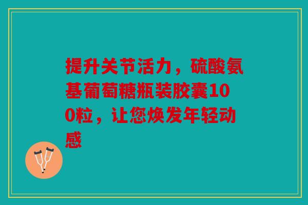 提升关节活力，硫酸氨基葡萄糖瓶装胶囊100粒，让您焕发年轻动感
