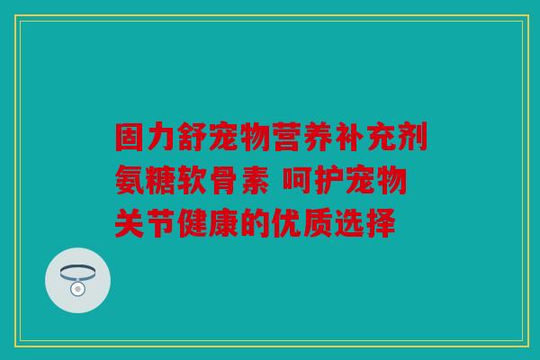 固力舒宠物营养补充剂氨糖软骨素 呵护宠物关节健康的优质选择