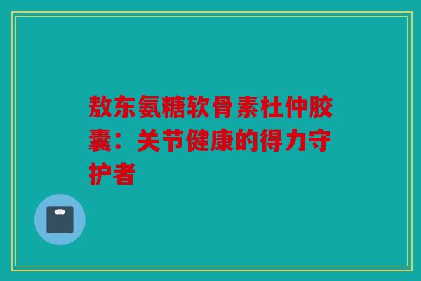 敖东氨糖软骨素杜仲胶囊：关节健康的得力守护者