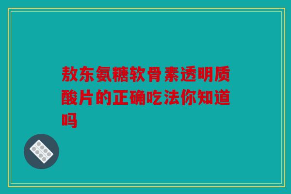 敖东氨糖软骨素透明质酸片的正确吃法你知道吗